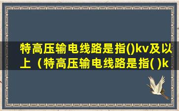 特高压输电线路是指()kv及以上（特高压输电线路是指( )kv及以上）